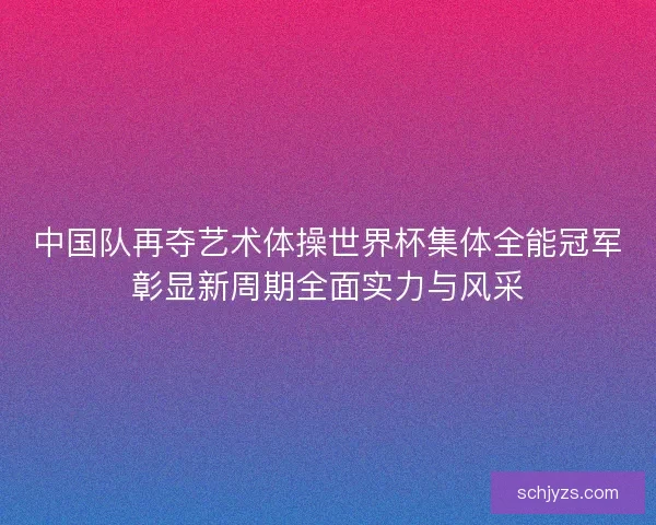 中国队再夺艺术体操世界杯集体全能冠军彰显新周期全面实力与风采